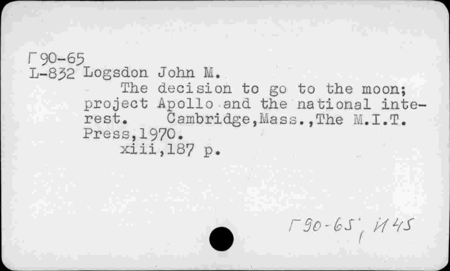 ﻿r90-65
L-852 Logsdon John M.
The decision to go to the moon; project Apollo and the national interest. Cambridge,Mass.,The M.I.T. Press,1970.
xiii,187 p.